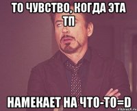 то чувство, когда эта тп намекает на что-то=d