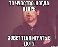 то чувство, когда игорь зовет тебя играть в доту