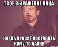 твое выражение лица когда просят поставить кому-то лайки