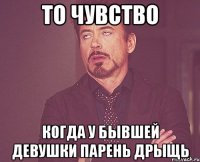 то чувство когда у бывшей девушки парень дрыщь