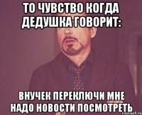 то чувство когда дедушка говорит: внучек переключи мне надо новости посмотреть