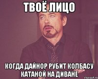твоё лицо когда дайнор рубит колбасу катаной на диване