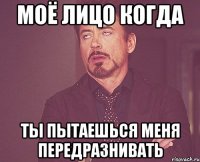 моё лицо когда ты пытаешься меня передразнивать