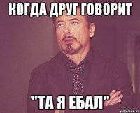 когда друг говорит "та я ебал"
