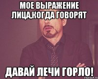 мое выражение лица,когда говорят давай лечи горло!