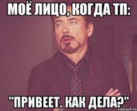 моё лицо, когда тп: "привеет. как дела?"