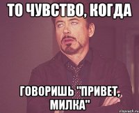 то чувство, когда говоришь "привет, милка"