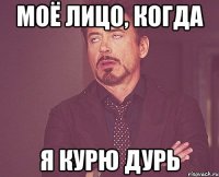 моё лицо, когда я курю дурь