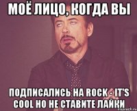 моё лицо, когда вы подписались на rock - it's cool но не ставите лайки