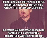 какие планы на завтра? кто-нибудь нравится? почему фома до 10 не идёт? а что ты сегодня делаешь? а с кем на машине катаешься? есть парень? кто он? чем летом заниматься будешь? работала?