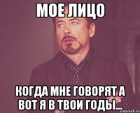 мое лицо когда мне говорят а вот я в твои годы...