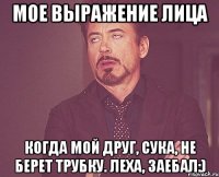 мое выражение лица когда мой друг, сука, не берет трубку. леха, заебал:)