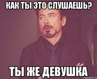 как ты это слушаешь? ты же девушка