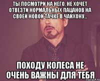 ты посмотри на него, не хочет отвезти нормальных пацанов на своей новой тачке в чайхону... походу колеса не очень важны для тебя