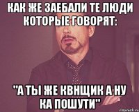 как же заебали те люди которые говорят: "а ты же квнщик а ну ка пошути"