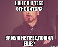 как он к тебе относится? замуж не предложил еще?