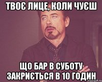 твоє лице, коли чуєш що бар в суботу закриється в 10 годин