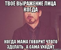 твоё выражение лица когда когда мама говорит чтото зделать , а сама уходит