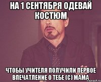 на 1 сентября одевай костюм чтобы учителя получили первое впечатление о тебе (с) мама