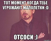 тот момент когда тебе угрожают малолетки :d отсоси ;)