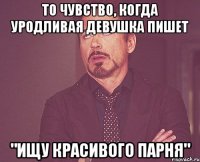 то чувство, когда уродливая девушка пишет "ищу красивого парня"