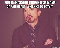 моё выражение лица,когда мама спрашивает "а жених то есть?" 