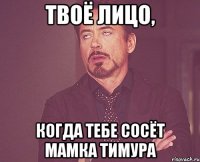 твоё лицо, когда тебе сосёт мамка тимура