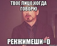 твое лицо,когда говорю ренжимеши=d