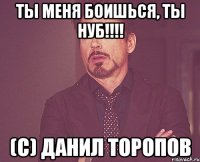 ты меня боишься, ты нуб!!! (c) данил торопов