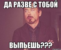 да разве с тобой выпьешь???