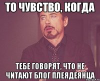 то чувство, когда тебе говорят, что не читают блог плеядеянца