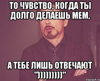 то чувство, когда ты долго делаешь мем, а тебе лишь отвечают ")))))))))"