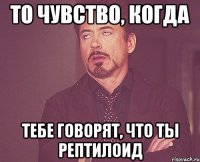 то чувство, когда тебе говорят, что ты рептилоид