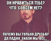 он нравиться тебе? что, совсем нет? почему вы только друзья? да ладно, знаем мы всё...