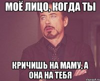 моё лицо, когда ты кричишь на маму, а она на тебя