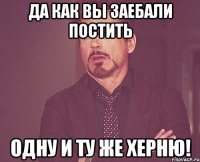 да как вы заебали постить одну и ту же херню!