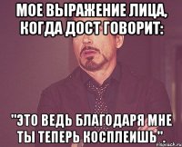 мое выражение лица, когда дост говорит: "это ведь благодаря мне ты теперь косплеишь".