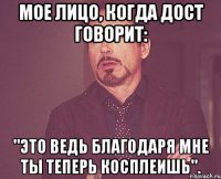 мое лицо, когда дост говорит: "это ведь благодаря мне ты теперь косплеишь".