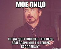 мое лицо когда дост говорит: "это ведь благодаря мне ты теперь косплеишь".