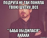 подруга не так поняла твою шутку..все " баба обідилася" ахахах