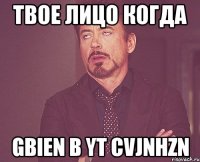 твое лицо когда gbien b yt cvjnhzn