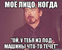 моё лицо, когда "ой, у тебя из под машины что-то течет"