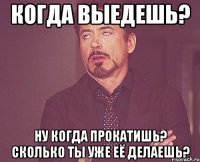 когда выедешь? ну когда прокатишь? сколько ты уже её делаешь?