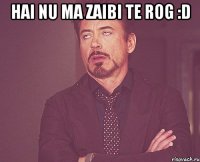 hai nu ma zaibi te rog :d 