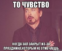 то чувство когда зал закрыт из-за праздника,который не отмечаешь