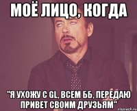 моё лицо, когда "я ухожу с gl, всем бб, передаю привет своим друзьям"