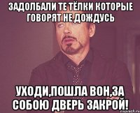 задолбали те тёлки которые говорят не дождусь уходи,пошла вон,за собою дверь закрой!