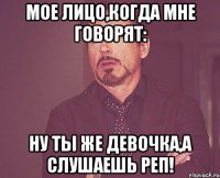 мое лицо,когда мне говорят: ну ты же девочка,а слушаешь реп!