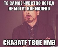 то самое чувство когда не могут нормалғно сказатғ твое имә