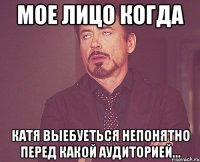 мое лицо когда катя выебуеться непонятно перед какой аудиторией...